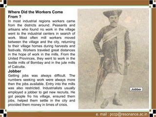 Where Did the Workers Come
From ?
In most industrial regions workers came
from the districts around. Peasants and
artisans who found no work in the village
went to the industrial centers in search of
work. Most often mill workers moved
between the village and the city, returning
to their village homes during harvests and
festivals. Workers traveled great distances
in the hope of work in the mills. From the
United Provinces, they went to work in the
textile mills of Bombay and in the jute mills
of Calcutta.
Jobber
Getting jobs was always difficult. The
numbers seeking work were always more
then the jobs available. Entry into the mills
was also restricted. Industrialists usually
employed a jobber to get new recruits. He
got people fro his village, ensured them
jobs, helped them settle in the city and
provided them money in times of crisis.
Jobber
 