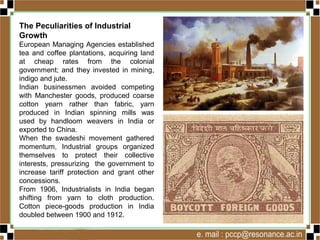 The Peculiarities of Industrial
Growth
European Managing Agencies established
tea and coffee plantations, acquiring land
at cheap rates from the colonial
government; and they invested in mining,
indigo and jute.
Indian businessmen avoided competing
with Manchester goods, produced coarse
cotton yearn rather than fabric, yarn
produced in Indian spinning mills was
used by handloom weavers in India or
exported to China.
When the swadeshi movement gathered
momentum, Industrial groups organized
themselves to protect their collective
interests, pressurizing the government to
increase tariff protection and grant other
concessions.
From 1906, Industrialists in India began
shifting from yarn to cloth production.
Cotton piece-goods production in India
doubled between 1900 and 1912.
 