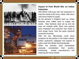 Impact of First World War on Indian
Industries
With British mills busy with war production to
meet the needs of the army, Indian mills had a
vast home market to supply.
As the demand in England went up, Indian
factories were called upon to supply war
needs. New factories were set up and old
ones ran multiple shifts. Many new workers
were employed and everyone was made to
work longer hours. Over the years industrial
production boomed.
After the war, Manchester could never
recapture its old position in the Indian market.
Cotton production collapsed and exports of
cotton cloth from Britain fell dramatically.
Within the colonies, local industrialists
gradually consolidated their position,
substituting foreign manufacturers and
capturing the home market.
 