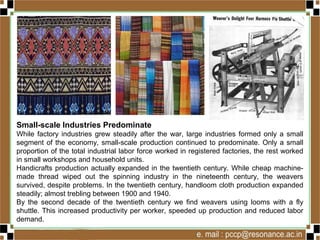 Small-scale Industries Predominate
While factory industries grew steadily after the war, large industries formed only a small
segment of the economy, small-scale production continued to predominate. Only a small
proportion of the total industrial labor force worked in registered factories, the rest worked
in small workshops and household units.
Handicrafts production actually expanded in the twentieth century. While cheap machine-
made thread wiped out the spinning industry in the nineteenth century, the weavers
survived, despite problems. In the twentieth century, handloom cloth production expanded
steadily; almost trebling between 1900 and 1940.
By the second decade of the twentieth century we find weavers using looms with a fly
shuttle. This increased productivity per worker, speeded up production and reduced labor
demand.
 