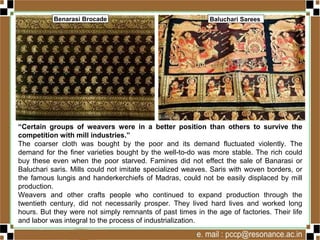 “Certain groups of weavers were in a better position than others to survive the
competition with mill industries.”
The coarser cloth was bought by the poor and its demand fluctuated violently. The
demand for the finer varieties bought by the well-to-do was more stable. The rich could
buy these even when the poor starved. Famines did not effect the sale of Banarasi or
Baluchari saris. Mills could not imitate specialized weaves. Saris with woven borders, or
the famous lungis and handerkerchiefs of Madras, could not be easily displaced by mill
production.
Weavers and other crafts people who continued to expand production through the
twentieth century, did not necessarily prosper. They lived hard lives and worked long
hours. But they were not simply remnants of past times in the age of factories. Their life
and labor was integral to the process of industrialization.
Benarasi Brocade Baluchari Sarees
 