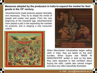 Measures adopted by the producers in India to expand the market for their
goods in the 19th
century.
Advertisements made products appear desirable
and necessary. They try to shape the minds of
people and create new goods. From the very
beginning of the industrial age, advertisements
have played a part in the expanding the markets
for products, and in shaping a new consumer
culture.
When Manchester industrialists began selling
cloth in India, they put labels on the cloth
bundles. When buyers saw ‘MADE IN
MANCHESTER’ written in bold on the label,
they were expected to feel confident about
buying the cloth. Labels also carried images
and were very often beautifully illustrated.
 