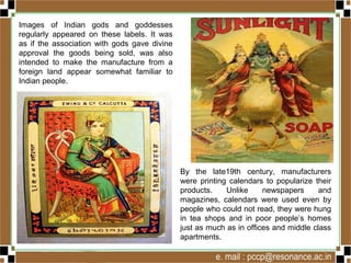 Images of Indian gods and goddesses
regularly appeared on these labels. It was
as if the association with gods gave divine
approval the goods being sold, was also
intended to make the manufacture from a
foreign land appear somewhat familiar to
Indian people.
By the late19th century, manufacturers
were printing calendars to popularize their
products. Unlike newspapers and
magazines, calendars were used even by
people who could not read, they were hung
in tea shops and in poor people’s homes
just as much as in offices and middle class
apartments.
 
