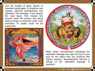 Like the images of gods, figures of
important personages, of emperors and
nawabs, adorned advertisement and
calendars. The message : if you respect
the royal figure, then respect this
product; when the product was being
used by kings, or produced under royal
command, its quality could not be
questioned.
When Indian manufacturers advertised the
nationalist message was clear and loud. If you
care for the nation then buy products that
Indians produce. Advertisements became a
vehicle of the nationalist message of
swadeshi.
 