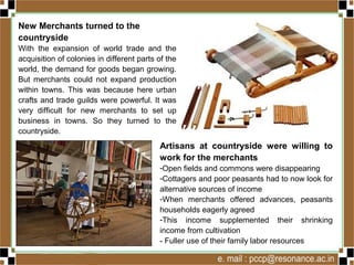 New Merchants turned to the
countryside
With the expansion of world trade and the
acquisition of colonies in different parts of the
world, the demand for goods began growing.
But merchants could not expand production
within towns. This was because here urban
crafts and trade guilds were powerful. It was
very difficult for new merchants to set up
business in towns. So they turned to the
countryside.
Artisans at countryside were willing to
work for the merchants
-Open fields and commons were disappearing
-Cottagers and poor peasants had to now look for
alternative sources of income
-When merchants offered advances, peasants
households eagerly agreed
-This income supplemented their shrinking
income from cultivation
- Fuller use of their family labor resources
 