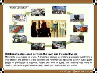 Relationship developed between the town and the countryside
Merchants were based in towns. A merchant clothier in England purchased wool from a
wool stapler, and carried it to the spinners; the yarn that was spun was taken in subsequent
stages of production to weavers, fullers and then to dyers. The finishing was done in
London before the export merchant sold the cloth in the international market.
Cotton value chain
 