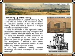 The Coming Up of the Factory
The earliest factories in England came up by the
1730s. The first symbol of the new era was cotton.
Its production boomed in the late nineteenth
century, which was linked to a number of changes
within the process of production.
A series of inventions in the eighteenth century
increased the efficacy of each step of the production
process. Richard Arkwright created the cotton mill.
The costly new machines could be purchased, set
up and maintained in the mill. When all the
processes were brought together under one roof
and management, it allowed a more careful
supervision over the production process, a watch
over quality, and the regulation of labor.
In the early nineteenth century, factories
increasingly became an intimate part of the English
landscape.
First cotton mill in Lancashire, England
Industrial Manchester by M. Jackson, 1857
Richard Arkwright’s cotton mill
 