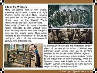 Life of the Workers
Many job-seekers had to wait weeks,
spending nights under bridges r in night
shelters. Some stayed in Night Refuges
that were set up by private individuals;
others went to the Casual Wards
maintained by the Poor Law authorities.
Seasonality of work in many industries
meant prolonged periods without work.
After the busy season was over, the poor
were on the streets again. They either
returned to the countryside or looked for
odd jobs, which till the mid-nineteenth
century were difficult to find.
At the best of times till the mid-nineteenth century,
about 10 per cent of the urban population were
extremely poor, which went up to anything
between 35 and 75 per cent in different regions.
The fear of unemployment made workers hostile
to the introduction of new technology. When the
Spinning Jenny was introduced in the woolen
industry, women who survived on hand spinning
began attacking the new machines.
 
