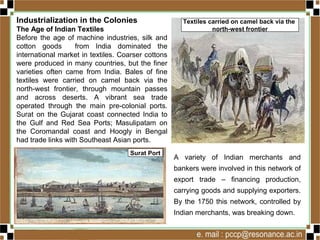 Industrialization in the Colonies
The Age of Indian Textiles
Before the age of machine industries, silk and
cotton goods from India dominated the
international market in textiles. Coarser cottons
were produced in many countries, but the finer
varieties often came from India. Bales of fine
textiles were carried on camel back via the
north-west frontier, through mountain passes
and across deserts. A vibrant sea trade
operated through the main pre-colonial ports.
Surat on the Gujarat coast connected India to
the Gulf and Red Sea Ports; Masulipatam on
the Coromandal coast and Hoogly in Bengal
had trade links with Southeast Asian ports.
A variety of Indian merchants and
bankers were involved in this network of
export trade – financing production,
carrying goods and supplying exporters.
By the 1750 this network, controlled by
Indian merchants, was breaking down.
Surat Port
Textiles carried on camel back via the
north-west frontier
 