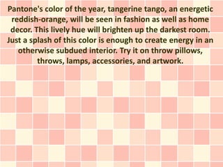 Pantone's color of the year, tangerine tango, an energetic
 reddish-orange, will be seen in fashion as well as home
 decor. This lively hue will brighten up the darkest room.
Just a splash of this color is enough to create energy in an
   otherwise subdued interior. Try it on throw pillows,
         throws, lamps, accessories, and artwork.
 
