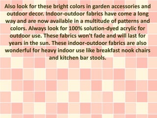 Also look for these bright colors in garden accessories and
 outdoor decor. Indoor-outdoor fabrics have come a long
way and are now available in a multitude of patterns and
   colors. Always look for 100% solution-dyed acrylic for
  outdoor use. These fabrics won't fade and will last for
  years in the sun. These indoor-outdoor fabrics are also
wonderful for heavy indoor use like breakfast nook chairs
                   and kitchen bar stools.
 