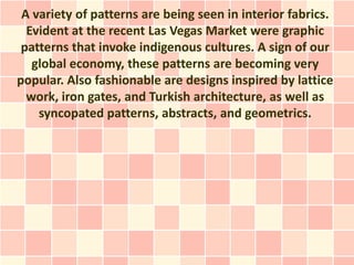 A variety of patterns are being seen in interior fabrics.
  Evident at the recent Las Vegas Market were graphic
 patterns that invoke indigenous cultures. A sign of our
   global economy, these patterns are becoming very
popular. Also fashionable are designs inspired by lattice
  work, iron gates, and Turkish architecture, as well as
    syncopated patterns, abstracts, and geometrics.
 