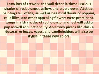I saw lots of artwork and wall decor in these luscious
 shades of red, orange, yellow, and blue-greens. Abstract
paintings full of life, as well as beautiful florals of poppies,
 calla lilies, and other appealing flowers were prominent.
  Lamps in rich shades of red, orange, and teal will add a
 pop as well as functionality. Accessory pieces like clocks,
  decorative boxes, vases, and candleholders will also be
                  stylish in these new colors.
 