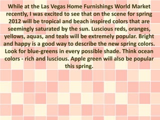 While at the Las Vegas Home Furnishings World Market
 recently, I was excited to see that on the scene for spring
  2012 will be tropical and beach inspired colors that are
  seemingly saturated by the sun. Luscious reds, oranges,
yellows, aquas, and teals will be extremely popular. Bright
and happy is a good way to describe the new spring colors.
Look for blue-greens in every possible shade. Think ocean
colors - rich and luscious. Apple green will also be popular
                         this spring.
 