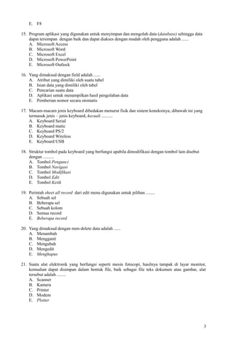 E. F8
15. Program aplikasi yang digunakan untuk menyimpan dan mengolah data (database) sehingga data
dapat tersimpan dengan baik dan dapat diakses dengan mudah oleh pengguna adalah ......
A. Microsoft Access
B. Microsoft Word
C. Microsoft Excel
D. Microsoft PowerPoint
E. Microsoft Outlock
16. Yang dimaksud dengan field adalah ......
A. Atribut yang dimiliki oleh suatu tabel
B. Isian data yang dimiliki oleh tabel
C. Pencarian suatu data
D. Aplikasi untuk menampilkan hasil pengolahan data
E. Pemberian nomor secara otomatis
17. Macam-macam jenis keyboard dibedakan menurut fisik dan sistem koneksinya, dibawah ini yang
termasuk jenis – jenis keyboard, kecuali ..........
A. Keyboard Serial
B. Keyboard matic
C. Keyboard PS/2
D. Keyboard Wireless
E. Keyboard USB
18. Struktur tombol pada keyboard yang berfungsi apabila dimodifikasi dengan tombol lain disebut
dengan ..........
A. Tombol Pengunci
B. Tombol Navigasi
C. Tombol Modifikasi
D. Tombol Edit
E. Tombol Ketik
19. Perintah sheet all record dari edit menu digunakan untuk pilihan ........
A. Sebuah sel
B. Beberapa sel
C. Sebuah kolom
D. Semua record
E. Beberapa record
20. Yang dimaksud dengan men-delete data adalah ......
A. Menambah
B. Mengganti
C. Mengubah
D. Mengedit
E. Menghapus
21. Suatu alat elektronik yang berfungsi seperti mesin fotocopi, hasilnya tampak di layar monitor,
kemudian dapat disimpan dalam bentuk file, baik sebagai file teks dokumen atau gambar, alat
tersebut adalah ........
A. Scanner
B. Kamera
C. Printer
D. Modem
E. Plotter
3
 