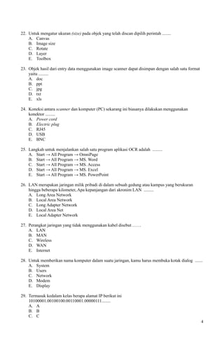22. Untuk mengatur ukuran (size) pada objek yang telah discan dipilih perintah ........
A. Canvas
B. Image size
C. Rotate
D. Layer
E. Toolbox
23. Objek hasil dari entry data menggunakan image scanner dapat disimpan dengan salah satu format
yaitu .........
A. doc
B. ppt
C. jpg
D. txt
E. xls
24. Koneksi antara scanner dan komputer (PC) sekarang ini biasanya dilakukan menggunakan
konektor .........
A. Power cord
B. Electric plug
C. RJ45
D. USB
E. BNC
25. Langkah untuk menjalankan salah satu program aplikasi OCR adalah .........
A. Start → All Program → OmniPage
B. Start → All Program → MS. Word
C. Start → All Program → MS. Access
D. Start → All Program → MS. Excel
E. Start → All Program → MS. PowerPoint
26. LAN merupakan jaringan milik pribadi di dalam sebuah gedung atau kampus yang berukuran
hingga beberapa kilometer, Apa kepanjangan dari akronim LAN .........
A. Long Area Network
B. Local Area Network
C. Long Adapter Network
D. Local Area Net
E. Local Adapter Network
27. Perangkat jaringan yang tidak menggunakan kabel disebut ……
A. LAN
B. MAN
C. Wireless
D. WAN
E. Internet
28. Untuk memberikan nama komputer dalam suatu jaringan, kamu harus membuka kotak dialog .......
A. System
B. Users
C. Network
D. Modem
E. Display
29. Termasuk kedalam kelas berapa alamat IP berikut ini
10100001.00100100.00110001.00000111........
A. A
B. B
C. C
4
 