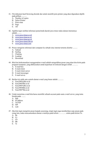41. File dokumen hasil browsing dicetak dan untuk memilih jenis printer yang akan digunakan dipilih
pada pilihan ...........
A. Number of copies
B. Select Printer
C. Print what
D. Page
E. All
42. Apabila ingin melihat informasi pemerintah daerah jawa timur maka alamat internetnya
adalah..........
A. www.jawa-timur.co.id
B. www.jawa-timur.ac.id
C. www.jawa-timur.go.id
D. www.jawa-timur.edu.id
E. www.jawa-timur.com
43. Proses mengirim informasi dari computer ke sebuah situs internet tertentu disebut ..........
A. Upload
B. Surfing
C. Chatting
D. Loading
E. Download
44. Bila kita berkomunikasi menggunakan e-mail adalah mengetikkan pesan yang akan kita kirim pada
program komputer, yang dikhususkan untuk keperluan ini terkenal dengan istilah ............
A. E-mail box
B. E-mail client
C. E-mail client server
D. E-mail messenger
E. E-mail server
45. Berikut ini salah satu contoh alamat e-mail yang benar adalah ............
A. Fare2905@Bir.or.id
B. Fare2905#Bir.or.id
C. Fare2905%Bir.or.id
D. Fare2905$Bir.or.id
E. Fare2905*Bir.or.id
46. Untuk menerima e-mail kita harus memiliki sebuah account pada suatu e-mail server, yang tentu
berada pada. ........
A. http
B. IP address
C. TCP/IP
D. ISP
E. web
47. Jika kita ingin mengirim pesan kepada seseorang, tetapi ingin juga memberikan copy pesan pada
orang lain, maka mencantumkan alamat e-mailnya pada kolom ............... selain pada kolom To.
A. Bc
B. Cc
C. Cb
D. Bb
E. Tc
7
 