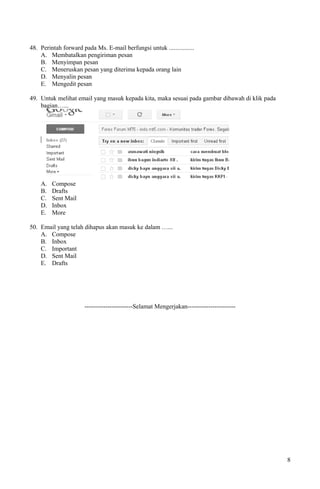48. Perintah forward pada Ms. E-mail berfungsi untuk ................
A. Membatalkan pengiriman pesan
B. Menyimpan pesan
C. Meneruskan pesan yang diterima kepada orang lain
D. Menyalin pesan
E. Mengedit pesan
49. Untuk melihat email yang masuk kepada kita, maka sesuai pada gambar dibawah di klik pada
bagian…...
A. Compose
B. Drafts
C. Sent Mail
D. Inbox
E. More
50. Email yang telah dihapus akan masuk ke dalam …...
A. Compose
B. Inbox
C. Important
D. Sent Mail
E. Drafts
-----------------------Selamat Mengerjakan-----------------------
8
 