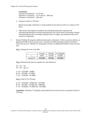 Chapter 08 - Location Planning and Analysis
8-8
Copyright © 2015 McGraw-Hill Education. All rights reserved. No reproduction or distribution without the prior written consent of McGraw-Hill
Education.
Conclusion:
Alternative B preferred: < 33.33 units
Alternative C preferred: > 33.33 units to < 400 units
Alternative A preferred: > 400 units
b. Expected volume of 150 boats:
Based on the graph, Alternative C would yield the lowest total cost (TC) at a volume of 150
boats.
c. Other factors that might be considered when deciding between the expansion and
subcontracting alternatives include subcontracting costs will be known with greater certainty,
subcontracting provides a secondary (backup) source of supply, and expansion offers more
control over operations.
5. Rework Problem 4b using this additional information: Alternative A (New Location) will have an
additional $4,000 in fixed costs per year. Alternative B (Subcontracting) will have $25,000 in
fixed costs per year. Alternative C (Expansion) will have an additional $70,000 in fixed costs per
year.
Step 1: Change the costs in the table.
A (new) B (sub) C (expand)
v $500 $2,500 $1,000
Annual FC $254,000 $25,000 $120,000
Step 2: Determine the total cost equation for each alternative.
TC = FC + VC
TC = FC + (Q x v)
A: TC = $254,000 + $500Q
B: TC = $25,000 + $2,500Q
C: TC = $120,000 + $1,000Q
Step 3: Find TC for 150 units.
A: TC = $254,000 + $500(150) = $329,000
B: TC = $25,000 + $2,500(150) = $400,000
C: TC = $120,000 + $1,000(150) = $270,000
Conclusion: Alternative C (Expand) would yield the lowest total cost for an expected volume of
150 boats.
 