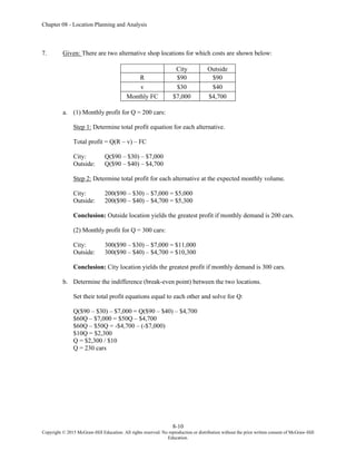 Chapter 08 - Location Planning and Analysis
8-10
Copyright © 2015 McGraw-Hill Education. All rights reserved. No reproduction or distribution without the prior written consent of McGraw-Hill
Education.
7. Given: There are two alternative shop locations for which costs are shown below:
City Outside
R $90 $90
v $30 $40
Monthly FC $7,000 $4,700
a. (1) Monthly profit for Q = 200 cars:
Step 1: Determine total profit equation for each alternative.
Total profit = Q(R – v) – FC
City: Q($90 – $30) – $7,000
Outside: Q($90 – $40) – $4,700
Step 2: Determine total profit for each alternative at the expected monthly volume.
City: 200($90 – $30) – $7,000 = $5,000
Outside: 200($90 – $40) – $4,700 = $5,300
Conclusion: Outside location yields the greatest profit if monthly demand is 200 cars.
(2) Monthly profit for Q = 300 cars:
City: 300($90 – $30) – $7,000 = $11,000
Outside: 300($90 – $40) – $4,700 = $10,300
Conclusion: City location yields the greatest profit if monthly demand is 300 cars.
b. Determine the indifference (break-even point) between the two locations.
Set their total profit equations equal to each other and solve for Q:
Q($90 – $30) – $7,000 = Q($90 – $40) – $4,700
$60Q – $7,000 = $50Q – $4,700
$60Q – $50Q = -$4,700 – (-$7,000)
$10Q = $2,300
Q = $2,300 / $10
Q = 230 cars
 