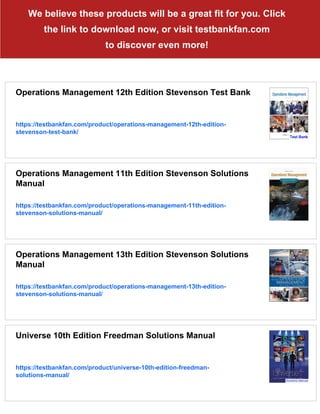 We believe these products will be a great fit for you. Click
the link to download now, or visit testbankfan.com
to discover even more!
Operations Management 12th Edition Stevenson Test Bank
https://testbankfan.com/product/operations-management-12th-edition-
stevenson-test-bank/
Operations Management 11th Edition Stevenson Solutions
Manual
https://testbankfan.com/product/operations-management-11th-edition-
stevenson-solutions-manual/
Operations Management 13th Edition Stevenson Solutions
Manual
https://testbankfan.com/product/operations-management-13th-edition-
stevenson-solutions-manual/
Universe 10th Edition Freedman Solutions Manual
https://testbankfan.com/product/universe-10th-edition-freedman-
solutions-manual/
 