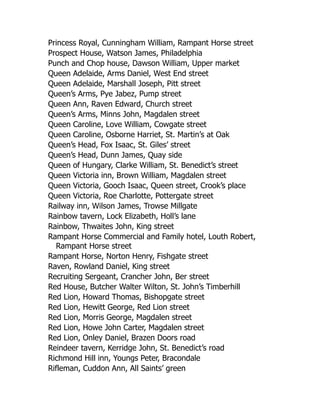 Princess Royal, Cunningham William, Rampant Horse street
Prospect House, Watson James, Philadelphia
Punch and Chop house, Dawson William, Upper market
Queen Adelaide, Arms Daniel, West End street
Queen Adelaide, Marshall Joseph, Pitt street
Queen’s Arms, Pye Jabez, Pump street
Queen Ann, Raven Edward, Church street
Queen’s Arms, Minns John, Magdalen street
Queen Caroline, Love William, Cowgate street
Queen Caroline, Osborne Harriet, St. Martin’s at Oak
Queen’s Head, Fox Isaac, St. Giles’ street
Queen’s Head, Dunn James, Quay side
Queen of Hungary, Clarke William, St. Benedict’s street
Queen Victoria inn, Brown William, Magdalen street
Queen Victoria, Gooch Isaac, Queen street, Crook’s place
Queen Victoria, Roe Charlotte, Pottergate street
Railway inn, Wilson James, Trowse Millgate
Rainbow tavern, Lock Elizabeth, Holl’s lane
Rainbow, Thwaites John, King street
Rampant Horse Commercial and Family hotel, Louth Robert,
Rampant Horse street
Rampant Horse, Norton Henry, Fishgate street
Raven, Rowland Daniel, King street
Recruiting Sergeant, Crancher John, Ber street
Red House, Butcher Walter Wilton, St. John’s Timberhill
Red Lion, Howard Thomas, Bishopgate street
Red Lion, Hewitt George, Red Lion street
Red Lion, Morris George, Magdalen street
Red Lion, Howe John Carter, Magdalen street
Red Lion, Onley Daniel, Brazen Doors road
Reindeer tavern, Kerridge John, St. Benedict’s road
Richmond Hill inn, Youngs Peter, Bracondale
Rifleman, Cuddon Ann, All Saints’ green
 
