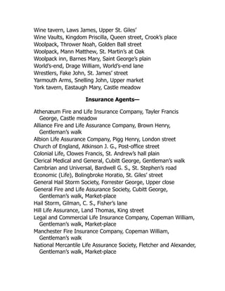 Wine tavern, Laws James, Upper St. Giles’
Wine Vaults, Kingdom Priscilla, Queen street, Crook’s place
Woolpack, Thrower Noah, Golden Ball street
Woolpack, Mann Matthew, St. Martin’s at Oak
Woolpack inn, Barnes Mary, Saint George’s plain
World’s-end, Drage William, World’s-end lane
Wrestlers, Fake John, St. James’ street
Yarmouth Arms, Snelling John, Upper market
York tavern, Eastaugh Mary, Castle meadow
Insurance Agents—
Athenæum Fire and Life Insurance Company, Tayler Francis
George, Castle meadow
Alliance Fire and Life Assurance Company, Brown Henry,
Gentleman’s walk
Albion Life Assurance Company, Pigg Henry, London street
Church of England, Atkinson J. G., Post-office street
Colonial Life, Clowes Francis, St. Andrew’s hall plain
Clerical Medical and General, Cubitt George, Gentleman’s walk
Cambrian and Universal, Bardwell G. S., St. Stephen’s road
Economic (Life), Bolingbroke Horatio, St. Giles’ street
General Hail Storm Society, Forrester George, Upper close
General Fire and Life Assurance Society, Cubitt George,
Gentleman’s walk, Market-place
Hail Storm, Gilman, C. S., Fisher’s lane
Hill Life Assurance, Land Thomas, King street
Legal and Commercial Life Insurance Company, Copeman William,
Gentleman’s walk, Market-place
Manchester Fire Insurance Company, Copeman William,
Gentleman’s walk
National Mercantile Life Assurance Society, Fletcher and Alexander,
Gentleman’s walk, Market-place
 