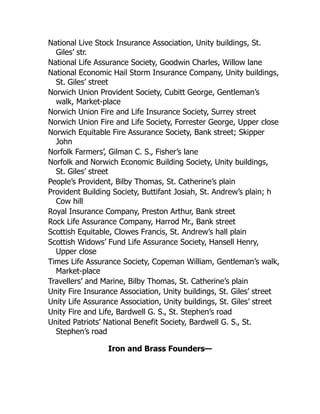 National Live Stock Insurance Association, Unity buildings, St.
Giles’ str.
National Life Assurance Society, Goodwin Charles, Willow lane
National Economic Hail Storm Insurance Company, Unity buildings,
St. Giles’ street
Norwich Union Provident Society, Cubitt George, Gentleman’s
walk, Market-place
Norwich Union Fire and Life Insurance Society, Surrey street
Norwich Union Fire and Life Society, Forrester George, Upper close
Norwich Equitable Fire Assurance Society, Bank street; Skipper
John
Norfolk Farmers’, Gilman C. S., Fisher’s lane
Norfolk and Norwich Economic Building Society, Unity buildings,
St. Giles’ street
People’s Provident, Bilby Thomas, St. Catherine’s plain
Provident Building Society, Buttifant Josiah, St. Andrew’s plain; h
Cow hill
Royal Insurance Company, Preston Arthur, Bank street
Rock Life Assurance Company, Harrod Mr., Bank street
Scottish Equitable, Clowes Francis, St. Andrew’s hall plain
Scottish Widows’ Fund Life Assurance Society, Hansell Henry,
Upper close
Times Life Assurance Society, Copeman William, Gentleman’s walk,
Market-place
Travellers’ and Marine, Bilby Thomas, St. Catherine’s plain
Unity Fire Insurance Association, Unity buildings, St. Giles’ street
Unity Life Assurance Association, Unity buildings, St. Giles’ street
Unity Fire and Life, Bardwell G. S., St. Stephen’s road
United Patriots’ National Benefit Society, Bardwell G. S., St.
Stephen’s road
Iron and Brass Founders—
 