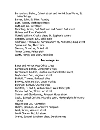 Barnard and Bishop, Calvert street and Norfolk Iron Works, St.
Miles’ bridge
Barnes, John, St. Miles’ foundry
Blyth, Robert, Westlegate street
Blyth and Co., Ber street
Campling, James, Buff Coat lane and Golden Ball street
Holmes and Sons, Castle hill
Murrell, William, Crook’s place, St. Stephen’s square
Shalders, William, jun., Bank plain
Smithdale, Thomas, St. Ann’s foundry, St. Ann’s lane, King street
Sparke and Co., Thorn lane
Stevens, G. and W., Orford hill
Turner, James, Palace plain
Watts, Riches, and Buck, Rose lane
Ironmongers—
Baker and Hornor, Post-Office street
Barnard and Bishop, Gentleman’s walk
Barnard and Boulton, London street and Castle street
Bayfield and Son, Magdalen street
Blofield, Thomas, Bridewell alley
Browne, John and Son, Upper market
Burcham, Samuel, Charing cross
Buttifant, H. and J., William street, West Pottergate
Caprani and Co., White Lion street
Colman and Glendenning, Rampant Horse street
Cubitt, Samuel Durrant, Mitchell’s court, Market-place; h Victoria
place
Howlett and Co., Haymarket
Hyams, Emanuel, St. Andrew’s hall plain
Leist, James, Wensum street
Lovitt Charles, Botolph street
Orams, Edward, Langham place, Dereham road
 