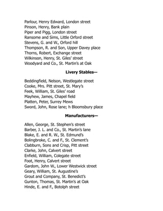 Parlour, Henry Edward, London street
Pinson, Henry, Bank plain
Piper and Pigg, London street
Ransome and Sims, Little Orford street
Stevens, G. and W., Orford hill
Thompson, R. and Son, Upper Davey place
Thorns, Robert, Exchange street
Wilkinson, Henry, St. Giles’ street
Woodyard and Co., St. Martin’s at Oak
Livery Stables—
Beddingfield, Nelson, Westlegate street
Cooke, Mrs. Pitt street, St. Mary’s
Feek, William, St. Giles’ road
Mayhew, James, Chapel field
Platten, Peter, Surrey Mews
Sword, John, Rose lane; h Bloomsbury place
Manufacturers—
Allen, George, St. Stephen’s street
Barber, J. L. and Co., St. Martin’s lane
Blake, E. and R. W., St. Edmund’s
Bolingbroke, C. and F., St. Clement’s
Clabburn, Sons and Crisp, Pitt street
Clarke, John, Calvert street
Enfield, William, Colegate street
Foot, Henry, Calvert street
Gardom, John W., Lower Westwick street
Geary, William, St. Augustine’s
Grout and Company, St. Benedict’s
Gunton, Thomas, St. Martin’s at Oak
Hinde, E. and F., Botolph street
 