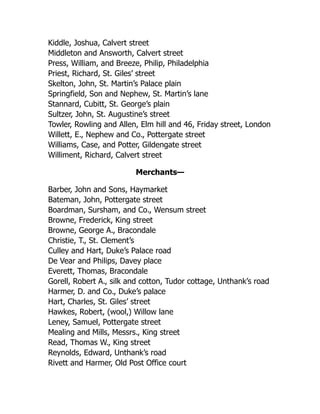 Kiddle, Joshua, Calvert street
Middleton and Answorth, Calvert street
Press, William, and Breeze, Philip, Philadelphia
Priest, Richard, St. Giles’ street
Skelton, John, St. Martin’s Palace plain
Springfield, Son and Nephew, St. Martin’s lane
Stannard, Cubitt, St. George’s plain
Sultzer, John, St. Augustine’s street
Towler, Rowling and Allen, Elm hill and 46, Friday street, London
Willett, E., Nephew and Co., Pottergate street
Williams, Case, and Potter, Gildengate street
Williment, Richard, Calvert street
Merchants—
Barber, John and Sons, Haymarket
Bateman, John, Pottergate street
Boardman, Sursham, and Co., Wensum street
Browne, Frederick, King street
Browne, George A., Bracondale
Christie, T., St. Clement’s
Culley and Hart, Duke’s Palace road
De Vear and Philips, Davey place
Everett, Thomas, Bracondale
Gorell, Robert A., silk and cotton, Tudor cottage, Unthank’s road
Harmer, D. and Co., Duke’s palace
Hart, Charles, St. Giles’ street
Hawkes, Robert, (wool,) Willow lane
Leney, Samuel, Pottergate street
Mealing and Mills, Messrs., King street
Read, Thomas W., King street
Reynolds, Edward, Unthank’s road
Rivett and Harmer, Old Post Office court
 