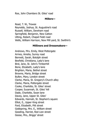 Roe, John Chambers St. Giles’ road
Millers—
Read, T. W., Trowse
Reynolds, Joshua, St. Augustine’s road
Russell, William, Dereham road
Springfield, Benjamin, New Catton
Utting, Robert, Chapel Field road
Wells, William Harrison, New Mill yard, St. Swithin’s
Milliners and Dressmakers—
Andrews, Mrs. Emily, West Pottergate
Armes, Amelia, Surrey road
Bennett, Sarah, Botolph street
Bexfield, Christiana, Lady’s lane
Bird, Jane, St. John’s Timberhill
Bone, Elizabeth, Lady’s lane
Brighten, Maria, Bethel street
Browne, Maria, Bridge street
Bullen, Mary, London street
Clarke, Maria, St. Gregory’s Church alley
Clarke, Maria, Pottergate street
Cooke, Charlotte, St. Giles’ street
Cooper, Susannah, St. Giles’ hill
Dade, Charlotte, Swan lane
Davey, Jane, Upper St. Giles’
Edwards, Hannah, St. Stephen’s square
Elliot, E., Upper King street
Ford, Elizabeth, Pitt street
Goldspring, Mrs. E., William street
Gooding, Harriet, Red Lion street
Goose, Mrs., Briggs’ street
 