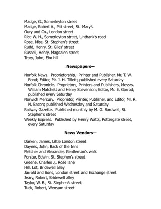 Madge, G., Somerleyton street
Madge, Robert A., Pitt street, St. Mary’s
Oury and Co., London street
Rice W. H., Somerleyton street, Unthank’s road
Rose, Miss, St. Stephen’s street
Rudd, Henry, St. Giles’ street
Russell, Henry, Magdalen street
Trory, John, Elm hill
Newspapers—
Norfolk News. Proprietorship. Printer and Publisher, Mr. T. W.
Bond; Editor, Mr. J. H. Tillett; published every Saturday
Norfolk Chronicle. Proprietors, Printers and Publishers, Messrs.
William Matchett and Henry Stevenson; Editor, Mr. E. Garrod;
published every Saturday
Norwich Mercury. Proprietor, Printer, Publisher, and Editor, Mr. R.
N. Bacon; published Wednesday and Saturday
Railway Gazette. Published monthly by M. G. Bardwell, St.
Stephen’s street
Weekly Express. Published by Henry Watts, Pottergate street,
every Saturday
News Vendors—
Darken, James, Little London street
Daynes, John, Back of the Inns
Fletcher and Alexander, Gentleman’s walk
Forster, Edwin, St. Stephen’s street
Greene, Charles J., Rose lane
Hill, Lot, Bridewell alley
Jarrold and Sons, London street and Exchange street
Jeary, Robert, Bridewell alley
Taylor, W. B., St. Stephen’s street
Tuck, Robert, Wensum street
 