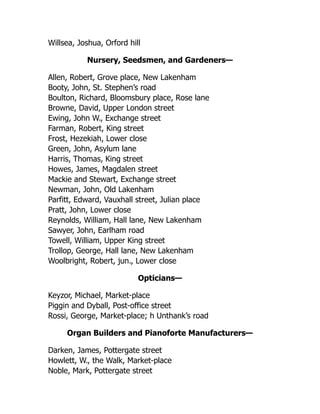 Willsea, Joshua, Orford hill
Nursery, Seedsmen, and Gardeners—
Allen, Robert, Grove place, New Lakenham
Booty, John, St. Stephen’s road
Boulton, Richard, Bloomsbury place, Rose lane
Browne, David, Upper London street
Ewing, John W., Exchange street
Farman, Robert, King street
Frost, Hezekiah, Lower close
Green, John, Asylum lane
Harris, Thomas, King street
Howes, James, Magdalen street
Mackie and Stewart, Exchange street
Newman, John, Old Lakenham
Parfitt, Edward, Vauxhall street, Julian place
Pratt, John, Lower close
Reynolds, William, Hall lane, New Lakenham
Sawyer, John, Earlham road
Towell, William, Upper King street
Trollop, George, Hall lane, New Lakenham
Woolbright, Robert, jun., Lower close
Opticians—
Keyzor, Michael, Market-place
Piggin and Dyball, Post-office street
Rossi, George, Market-place; h Unthank’s road
Organ Builders and Pianoforte Manufacturers—
Darken, James, Pottergate street
Howlett, W., the Walk, Market-place
Noble, Mark, Pottergate street
 