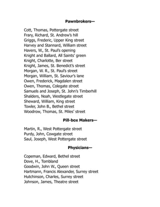 Pawnbrokers—
Cott, Thomas, Pottergate street
Frary, Richard, St. Andrew’s hill
Griggs, Frederic, Upper King street
Harvey and Stannard, William street
Havers, W., St. Paul’s opening
Knight and Ballard, All Saints’ green
Knight, Charlotte, Ber street
Knight, James, St. Benedict’s street
Morgan, W. R., St. Paul’s street
Morgan, William, St. Saviour’s lane
Owen, Frederick, Magdalen street
Owen, Thomas, Colegate street
Samuels and Joseph, St. John’s Timberhill
Shalders, Noah, Westlegate street
Sheward, William, King street
Towler, John B., Bethel street
Woodrow, Thomas, St. Miles’ street
Pill-box Makers—
Martin, R., West Pottergate street
Purdy, John, Cowgate street
Saul, Joseph, West Pottergate street
Physicians—
Copeman, Edward, Bethel street
Dove, H., Tombland
Goodwin, John W., Queen street
Hartmann, Francis Alexander, Surrey street
Hutchinson, Charles, Surrey street
Johnson, James, Theatre street
 