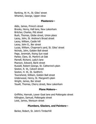 Ranking, W. H., St. Giles’ street
Wharton, George, Upper close
Plasterers—
Aldis, James, Prince’s street
Brooks, Henry, Hall lane, New Lakenham
Britcher, Charles, Pitt street
Bush, Thomas, Globe street, Union place
Lacey, John, St. Andrew’s Broad street
Lacey, William, Castle hill
Lacey, John G., Ber street
Lucas, William, Chapman’s yard, St. Giles’ street
Nichols, John, Golden Ball street
Page, Jeremiah, Rising Sun road
Parker, Clare, St. Martin’s at Oak
Parnell, Richard, Lady’s lane
Pearson, Edward, Bank street
Russell, Robert George, St. Catherine’s plain
Sexton, R. W., Calvert street
Sexton, H. W., St. Swithin’s
Townshend, William, Golden Ball street
Underwood, Henry, St. Margaret’s plain
Wright, James, Ber street
Youell, Thomas, Cherry street, New Lakenham
Plane Makers—
Griffiths, Hannah, Lower Goat lane and Pottergate street
Killington, Samuel, Pottergate street
Leist, James, Wensum street
Plumbers, Glaziers, and Painters—
Barker, Robert, St. John’s Timberhill
 