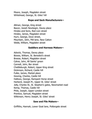 Moore, Joseph, Magdalen street
Whitehead, George, St. Giles’ hill
Rope and Sack Manufacturers—
Allman, George, King street
Bacon, Josiah Newbegin, Davey place
Hindes and Sons, Red Lion street
Hindes, James, Magdalen street
Hurn, George, Dove street,
Mountain, John, Mill lane, New Catton
Webb, William, Magdalen street
Saddlers and Harness Makers—
Adwick, Thomas, Davey place
Bowes, William, St. Benedict’s street
Breese, Robert, Magdalen street
Calver, John, All Saints’ green
Cannell, John, Ber street
Chettleburgh, Robert, Upper King street
Dickinson, Richard, Castle hill
Fuller, James, Market place
Gowing, Charles, Castle hill
Hallows, George, Rampant Horse street
Harbord, Joseph M., Upper St. Giles’ street
Jolly, Charles W., St. Stephen’s gates, Newmarket road
Kemp, Thomas, Castle hill
Philo, Joseph, Upper London street
Prentice, Samuel, Magdalen street
Wilkinson, Henry Joseph, St. Giles’ street
Saw and File Makers—
Griffiths, Hannah, Lower Goat lane, Pottergate street
 
