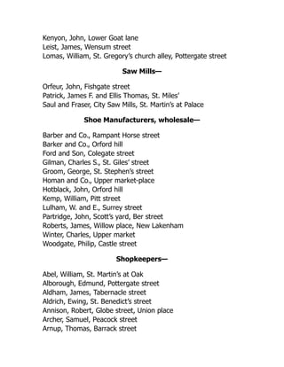 Kenyon, John, Lower Goat lane
Leist, James, Wensum street
Lomas, William, St. Gregory’s church alley, Pottergate street
Saw Mills—
Orfeur, John, Fishgate street
Patrick, James F. and Ellis Thomas, St. Miles’
Saul and Fraser, City Saw Mills, St. Martin’s at Palace
Shoe Manufacturers, wholesale—
Barber and Co., Rampant Horse street
Barker and Co., Orford hill
Ford and Son, Colegate street
Gilman, Charles S., St. Giles’ street
Groom, George, St. Stephen’s street
Homan and Co., Upper market-place
Hotblack, John, Orford hill
Kemp, William, Pitt street
Lulham, W. and E., Surrey street
Partridge, John, Scott’s yard, Ber street
Roberts, James, Willow place, New Lakenham
Winter, Charles, Upper market
Woodgate, Philip, Castle street
Shopkeepers—
Abel, William, St. Martin’s at Oak
Alborough, Edmund, Pottergate street
Aldham, James, Tabernacle street
Aldrich, Ewing, St. Benedict’s street
Annison, Robert, Globe street, Union place
Archer, Samuel, Peacock street
Arnup, Thomas, Barrack street
 