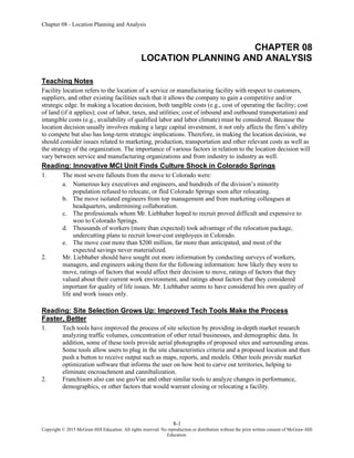 Chapter 08 - Location Planning and Analysis
8-1
Copyright © 2015 McGraw-Hill Education. All rights reserved. No reproduction or distribution without the prior written consent of McGraw-Hill
Education.
CHAPTER 08
LOCATION PLANNING AND ANALYSIS
Teaching Notes
Facility location refers to the location of a service or manufacturing facility with respect to customers,
suppliers, and other existing facilities such that it allows the company to gain a competitive and/or
strategic edge. In making a location decision, both tangible costs (e.g., cost of operating the facility; cost
of land (if it applies); cost of labor, taxes, and utilities; cost of inbound and outbound transportation) and
intangible costs (e.g., availability of qualified labor and labor climate) must be considered. Because the
location decision usually involves making a large capital investment, it not only affects the firm’s ability
to compete but also has long-term strategic implications. Therefore, in making the location decision, we
should consider issues related to marketing, production, transportation and other relevant costs as well as
the strategy of the organization. The importance of various factors in relation to the location decision will
vary between service and manufacturing organizations and from industry to industry as well.
Reading: Innovative MCI Unit Finds Culture Shock in Colorado Springs
1. The most severe fallouts from the move to Colorado were:
a. Numerous key executives and engineers, and hundreds of the division’s minority
population refused to relocate, or fled Colorado Springs soon after relocating.
b. The move isolated engineers from top management and from marketing colleagues at
headquarters, undermining collaboration.
c. The professionals whom Mr. Liebhaber hoped to recruit proved difficult and expensive to
woo to Colorado Springs.
d. Thousands of workers (more than expected) took advantage of the relocation package,
undercutting plans to recruit lower-cost employees in Colorado.
e. The move cost more than $200 million, far more than anticipated, and most of the
expected savings never materialized.
2. Mr. Liebhaber should have sought out more information by conducting surveys of workers,
managers, and engineers asking them for the following information: how likely they were to
move, ratings of factors that would affect their decision to move, ratings of factors that they
valued about their current work environment, and ratings about factors that they considered
important for quality of life issues. Mr. Liebhaber seems to have considered his own quality of
life and work issues only.
Reading: Site Selection Grows Up: Improved Tech Tools Make the Process
Faster, Better
1. Tech tools have improved the process of site selection by providing in-depth market research
analyzing traffic volumes, concentration of other retail businesses, and demographic data. In
addition, some of these tools provide aerial photographs of proposed sites and surrounding areas.
Some tools allow users to plug in the site characteristics criteria and a proposed location and then
push a button to receive output such as maps, reports, and models. Other tools provide market
optimization software that informs the user on how best to carve out territories, helping to
eliminate encroachment and cannibalization.
2. Franchisors also can use geoVue and other similar tools to analyze changes in performance,
demographics, or other factors that would warrant closing or relocating a facility.
 