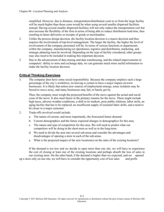 Chapter 08 - Location Planning and Analysis
8-3
Copyright © 2015 McGraw-Hill Education. All rights reserved. No reproduction or distribution without the prior written consent of McGraw-Hill
Education.
simplified. However, due to distance, transportation/distribution costs to or from the large facility
will be much higher than those costs would be when using several smaller dispersed facilities
instead. Having several smaller dispersed facilities will not only reduce the transportation cost but
also increase the flexibility of the firm in terms of being able to reduce distribution lead time, thus
resulting in faster deliveries or receipts of goods or merchandise.
2. Unlike the process design decision, the facility location decision is a macro decision and thus
requires the involvement of top-level management. The larger the facility, the higher the level of
involvement of the company personnel will be. In terms of various functions or departments
within the company, manufacturing (or operations), logistics and distribution, marketing, and
strategic planning must be involved. Depending on the type of facility considered, other groups
may also need to be included in making this important decision.
3. Due to the advancement of data mining and data warehousing, and the related improvements in
computers’ ability to store and exchange data, we can generate much more useful information to
make the facility location decision.
Critical Thinking Exercises
1. The company does have some social responsibility. Because the company employs such a large
percentage of the city’s workforce, its leaving is certain to have a major impact on town
businesses. It is likely that unless new sources of employment emerge, some residents may be
forced to move away, and many businesses may fail, or barely get by.
Thus, the company must weigh the projected benefits of the move against the actual and social
costs of the move. It also must factor in the primary reasons for the move. These might include
high taxes, adverse weather conditions, a shift in its markets, poor public relations, labor strife, an
aging facility that has to be replaced, an insufficient supply of essential labor skills, and a need to
be closer to a major customer.
2. Trade-offs involved would include:
a. The nature of current, and more importantly, the forecasted future demand.
b. Current demographics and the future expected changes in demographics for this area.
c. The nature and type of competition for this area. We will need to predict what our
competitors will be doing in the short-term as well as in the long-term.
d. We need to divide the area into several sub-areas and consider the advantages and
disadvantages of opening a store in each of the sub-areas.
e. What is the projected impact of the new location(s) on the sales of the existing locations?
If the demand is too low and we decide to open more than one site, we will have to experience
the cost of closing at least one of the existing locations and perhaps absorb the loss of sales in
our existing store. On the other hand, if the demand is higher than we expected, and we opened
up a store only on one site, we will have to consider the opportunity cost of lost sales and profit.
 