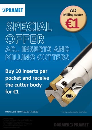 Offer is valid from 01.03.16 - 31.05.16
Buy 10 inserts per
pocket and receive
the cutter body
for €1
* List of product on the other side of leaflet.
AD
Milling cutter
SPECIAL €1
OFFER
AD.. INSERTS AND
MILLING CUTTERS
Dormer Pramet
Tel. +420 583 381 111, Fax: +420 583 215 401,
E-mail: info.cz@dormerpramet.com
Tel.: +44 1246 571338, Fax: +44 1246 571339,
E-mail: info.int@dormerpramet.com
www.dormerpramet.com
 