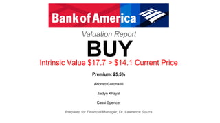 Valuation Report
Intrinsic Value $17.7 > $14.1 Current Price
Premium: 25.5%
Alfonso Corona III
Jaclyn Khayat
Cassi Spencer
Prepared for Financial Manager, Dr. Lawrence Souza
BUY
 