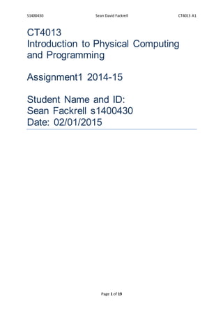 S1400430 Sean David Fackrell CT4013 A1
Page 1 of 19
CT4013
Introduction to Physical Computing
and Programming
Assignment1 2014-15
Student Name and ID:
Sean Fackrell s1400430
Date: 02/01/2015
 