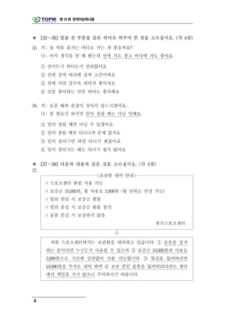 제 18 회 한국어능력시험




※ [35～36] 밑줄 친 부분을 같은 의미로 바꾸어 쓴 것을 고르십시오. (각 4점)

35. 가 : 올 여름 휴가는 어디로 가는 게 좋을까요?
    나 : 아직 생각을 안 해 봤는데 산에 가도 좋고 바다에 가도 좋아요.

    ① 산이든지 바다든지 상관없어요
    ② 산에 갈까 바다에 갈까 고민이에요
    ③ 산에 가면 갈수록 바다가 좋아져요
    ④ 산을 좋아하는 만큼 바다도 좋아해요

36. 가 : 요즘 해외 출장이 잦아서 힘드시겠어요.
    나 : 좀 힘들긴 하지만 일이 잘될 때는 다닐 만해요.

    ① 일이 잘될 때면 다닐 수 있겠어요
    ② 일이 잘될 때만 다니니까 문제 없지요
    ③ 일이 잘되기만 하면 다니기 괜찮아요
    ④ 일이 잘되기는 해도 다니기 쉽지 않아요


※ [37～38] 다음의 내용과 같은 것을 고르십시오. (각 4점)
37.
                   <보관함 대여 안내>
     ◦ 스포츠센터 회원 사용 가능
     ◦ 보증금 10,000원, 월 사용료 3,000원 (월 단위로 연장 가능)
     ◦ 열쇠 반납 시 보증금 환불
     ◦ 열쇠 분실 시 보증금 환불 불가
     ◦ 물품 분실 시 보상하지 않음
                                          한국스포츠센터

                            ⇩

      저희 스포츠센터에서는 보관함을 대여하고 있습니다. ① 운동을 즐겨
     하는 분이라면 누구든지 사용할 수 있으며 ② 보증금 10,000원과 사용료
     3,000원으로 기간에 상관없이 사용 가능합니다. ③ 열쇠를 잃어버리면
     10,000원을 추가로 내야 하며 ④ 보관 중인 물품을 잃어버리더라도 센터
     에서 책임을 지지 않으니 주의하시기 바랍니다.




8
 