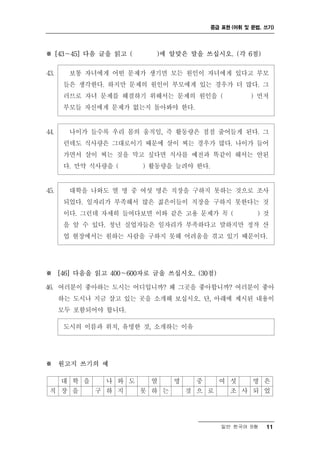 중급 표현 (어휘 및 문법, 쓰기)




※ [43～45] 다음 글을 읽고 (     )에 알맞은 말을 쓰십시오. (각 6점)

43.     보통 자녀에게 어떤 문제가 생기면 모든 원인이 자녀에게 있다고 부모
       들은 생각한다. 하지만 문제의 원인이 부모에게 있는 경우가 더 많다. 그
       러므로 자녀 문제를 해결하기 위해서는 문제의 원인을 (               ) 먼저
       부모들 자신에게 문제가 없는지 돌아봐야 한다.


44.     나이가 들수록 우리 몸의 움직임, 즉 활동량은 점점 줄어들게 된다. 그
       런데도 식사량은 그대로이기 때문에 살이 찌는 경우가 많다. 나이가 들어
       가면서 살이 찌는 것을 막고 싶다면 식사를 예전과 똑같이 해서는 안된
       다. 만약 식사량을 (    ) 활동량을 늘려야 한다.


45.     대학을 나와도 열 명 중 여섯 명은 직장을 구하지 못하는 것으로 조사
       되었다. 일자리가 부족해서 많은 젊은이들이 직장을 구하지 못한다는 것
       이다. 그런데 자세히 들여다보면 이와 같은 고용 문제가 꼭 (            ) 것
       을 알 수 있다. 청년 실업자들은 일자리가 부족하다고 말하지만 정작 산
       업 현장에서는 원하는 사람을 구하지 못해 어려움을 겪고 있기 때문이다.




※ [46] 다음을 읽고 400～600자로 글을 쓰십시오. (30점)

46. 여러분이 좋아하는 도시는 어디입니까? 왜 그곳을 좋아합니까? 여러분이 좋아
      하는 도시나 지금 살고 있는 곳을 소개해 보십시오. 단, 아래에 제시된 내용이
      모두 포함되어야 합니다.

       도시의 이름과 위치, 유명한 것, 소개하는 이유




※ 원고지 쓰기의 예

   대 학 을   나 와 도   열   명   중   여 섯   명 은
 직 장 을   구 하 지   못 하 는   것 으 로   조 사 되 었




                                           일반 한국어 B형    11
 