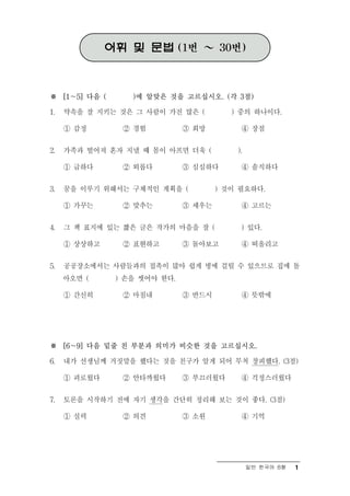 어휘 및 문법 (1번 ～ 30번)



※ [1～5] 다음 (      )에 알맞은 것을 고르십시오. (각 3점)

1.   약속을 잘 지키는 것은 그 사람이 가진 많은 (          ) 중의 하나이다.

     ① 감정       ② 경험          ③ 희망         ④ 장점

2.   가족과 떨어져 혼자 지낼 때 몸이 아프면 더욱 (          ).

     ① 급하다      ② 외롭다         ③ 심심하다       ④ 솔직하다

3.   꿈을 이루기 위해서는 구체적인 계획을 (           ) 것이 필요하다.

     ① 가꾸는      ② 맞추는         ③ 세우는        ④ 고르는

4.   그 책 표지에 있는 짧은 글은 작가의 마음을 잘 (          ) 있다.

     ① 상상하고     ② 표현하고        ③ 돌아보고       ④ 떠올리고

5.   공공장소에서는 사람들과의 접촉이 많아 쉽게 병에 걸릴 수 있으므로 집에 돌
     아오면 (     ) 손을 씻어야 한다.

     ① 간신히      ② 마침내         ③ 반드시        ④ 뜻밖에




※ [6～9] 다음 밑줄 친 부분과 의미가 비슷한 것을 고르십시오.

6.   내가 선생님께 거짓말을 했다는 것을 친구가 알게 되어 무척 창피했다. (3점)

     ① 괴로웠다     ② 안타까웠다       ③ 부끄러웠다      ④ 걱정스러웠다

7.   토론을 시작하기 전에 자기 생각을 간단히 정리해 보는 것이 좋다. (3점)

     ① 실력       ② 의견          ③ 소원         ④ 기억




                                               일반 한국어 B형   1
 