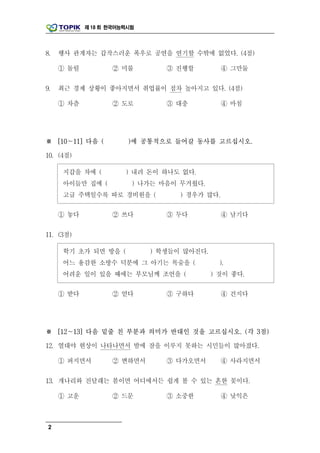 제 18 회 한국어능력시험




8.   행사 관계자는 갑작스러운 폭우로 공연을 연기할 수밖에 없었다. (4점)

     ① 돌릴          ② 미룰         ③ 진행할          ④ 그만둘

9.   최근 경제 상황이 좋아지면서 취업률이 점차 높아지고 있다. (4점)

     ① 차츰          ② 도로         ③ 대충           ④ 마침




※ [10～11] 다음 (          )에 공통적으로 들어갈 동사를 고르십시오.

10. (4점)

     지갑을 차에 (          ) 내려 돈이 하나도 없다.
     아이들만 집에 (           ) 나가는 마음이 무거웠다.
     고급 주택일수록 따로 경비원을 (            ) 경우가 많다.

     ① 놓다          ② 쓰다         ③ 두다           ④ 남기다

11. (3점)

     학기 초가 되면 방을 (           ) 학생들이 많아진다.
     어느 용감한 소방수 덕분에 그 아기는 목숨을 (               ).
     어려운 일이 있을 때에는 부모님께 조언을 (               ) 것이 좋다.

     ① 받다          ② 얻다         ③ 구하다          ④ 건지다




※ [12～13] 다음 밑줄 친 부분과 의미가 반대인 것을 고르십시오. (각 3점)

12. 열대야 현상이 나타나면서 밤에 잠을 이루지 못하는 시민들이 많아졌다.

     ① 퍼지면서        ② 변하면서       ③ 다가오면서        ④ 사라지면서

13. 개나리와 진달래는 봄이면 어디에서든 쉽게 볼 수 있는 흔한 꽃이다.

     ① 고운          ② 드문         ③ 소중한          ④ 낯익은



 2
 
