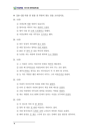 제 18 회 한국어능력시험




※ [19～23] 다음 중 밑줄 친 부분이 맞는 것을 고르십시오.

19. (4점)

    ① 선생님께 여쭐 말씀이 있습니다.
    ② 할머니를 댁까지 차로 데려다 드렸다.
    ③ 형이 나를 좀 도와 드리겠다고 말했다.
    ④ 사장님께서 나를 사무실로 오시라고 했다.

20. (4점)

    ① 연수 일정이 게시판에 붙고 있다.
    ② 내일 입으려고 양복을 다려 버렸다.
    ③ 10년 간 살아 간 집을 떠나게 되었다.
    ④ 늦잠을 자는 바람에 중요한 회의에 늦고 말았다.

21. (4점)

    ① 그 사람은 나이는 어리지만 언제나 형부터 행동한다.
    ② 슬플 때 음악이나마 사람들에게 힘이 되어 주는 것은 없다.
    ③ 제주도야말로 한국을 찾는 외국인들이 꼭 가 봐야 할 곳이다.
    ④ 늘 작은 역할만 했던 배우라서 아무도 그의 이름은커녕 몰랐다.

22. (3점)

    ① 아내가 아프다기에 아내를 위해 죽을 끓었다.
    ② 아까 김 대리가 자리에 없어서 책상 위에 메모를 남았다.
    ③ 신입 사원에게 사무실의 연락을 담당하는 역할을 맡았다.
    ④ 새로 개발한 프로그램에 문제가 있다는 사실을 모두에게 숨겼다.

23. (3점)

    ① 이 정도면 거의 다 한 셈이다.
    ② 양복 한 벌을 살 바에 어울리는 넥타이도 샀다.
    ③ 자원 봉사자들이 도와준 김에 노인들이 따뜻한 겨울을 보냈다.
    ④ 해외 출장을 간 채로 그곳에 살고 있는 선배의 집을 방문할 생각이다.



4
 