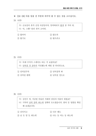 중급 표현 (어휘 및 문법, 쓰기)




※ [24～26] 다음 밑줄 친 부분과 바꾸어 쓸 수 있는 것을 고르십시오.

24. (4점)

     가 : 금요일이 휴가 신청 마감일이야. 잊어버리지 않게 잘 적어 둬.
     나 : 아, 그래? 알려 줘서 고마워.

   ① 않아야                     ② 않도록
   ③ 않기로                     ④ 않으려고




25. (3점)

     가 : 어제 수미가 스케이트 타는 거 보셨어요?
     나 : 넘어질 것 같아서 걱정했는데 제법 잘 타더라고요.

   ① 넘어질수록                   ② 넘어질까 봐
   ③ 넘어질 텐데                  ④ 넘어질 정도로




26. (3점)

     가 : 김민수 씨, 지난번 만났던 거래처 담당자 이름이 뭐였죠?
     나 : 기억이 날락 말락 하는데 정확히 모르겠습니다. 받아 둔 명함을 확인
           해 보겠습니다.

   ① 난다치고                    ② 나곤 해도
   ③ 날 듯 말 듯 하는데             ④ 나는 둥 마는 둥 하는데




                                            일반 한국어 B형    5
 