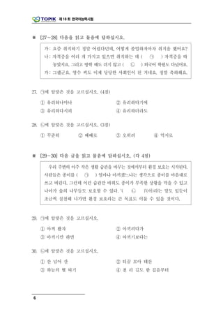 제 18 회 한국어능력시험




※ [27～28] 다음을 읽고 물음에 답하십시오.

     가 : 요즘 취직하기 정말 어렵다던데, 어떻게 졸업하자마자 취직을 했어요?
     나 : 자격증을 여러 개 가지고 있으면 취직하는 데 (       ㉠   ) 자격증을 따
       놓았지요. 그리고 방학 때도 쉬지 않고 (     ㉡    ) 외국어 학원도 다녔어요.
     가 : 그랬군요. 영수 씨도 이제 당당한 사회인이 된 거네요. 정말 축하해요.



27. ㉠에 알맞은 것을 고르십시오. (4점)

    ① 유리하나마나                   ② 유리하다기에
    ③ 유리하다시피                   ④ 유리하더라도

28. ㉡에 알맞은 것을 고르십시오. (3점)

    ① 꾸준히         ② 때때로        ③ 오히려        ④ 억지로



※ [29～30] 다음 글을 읽고 물음에 답하십시오. (각 4점)

      우리 주변의 아주 작은 생활 습관을 바꾸는 것에서부터 환경 보호는 시작된다.
     사람들은 종이를 (    ㉠      ) 얼마나 아끼겠느냐는 생각으로 종이를 마음대로
     쓰고 버린다. 그런데 이런 습관만 바꿔도 종이가 부족한 상황을 막을 수 있고
     나아가 숲의 나무들도 보호할 수 있다. ‘(       ㉡    )’(이)라는 말도 있듯이
     조금씩 실천해 나가면 환경 보호라는 큰 목표도 이룰 수 있을 것이다.



29. ㉠에 알맞은 것을 고르십시오.

    ① 아껴 봤자                    ② 아끼려다가
    ③ 아끼기만 하면                  ④ 아끼기보다는

30. ㉡에 알맞은 것을 고르십시오.

    ① 산 넘어 산                   ② 티끌 모아 태산
    ③ 하늘의 별 따기                 ④ 천 리 길도 한 걸음부터




6
 